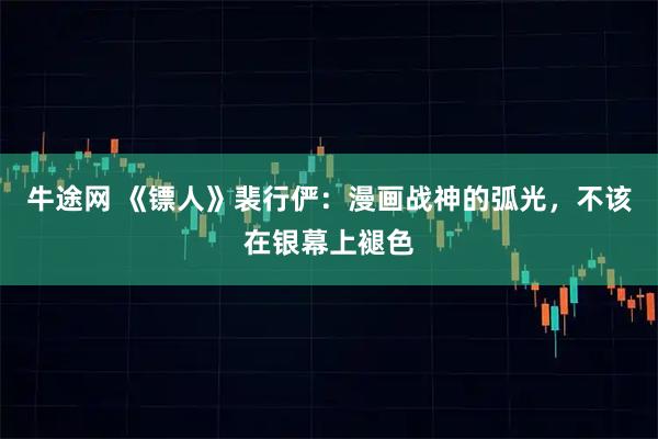 牛途网 《镖人》裴行俨：漫画战神的弧光，不该在银幕上褪色