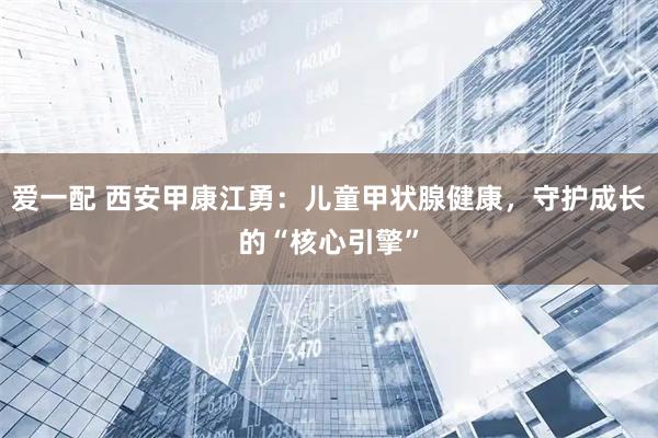 爱一配 西安甲康江勇：儿童甲状腺健康，守护成长的“核心引擎”