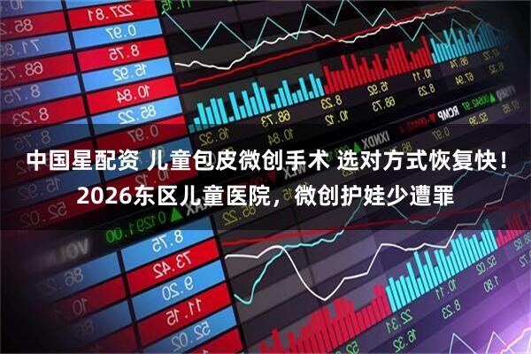 中国星配资 儿童包皮微创手术 选对方式恢复快！2026东区儿童医院，微创护娃少遭罪