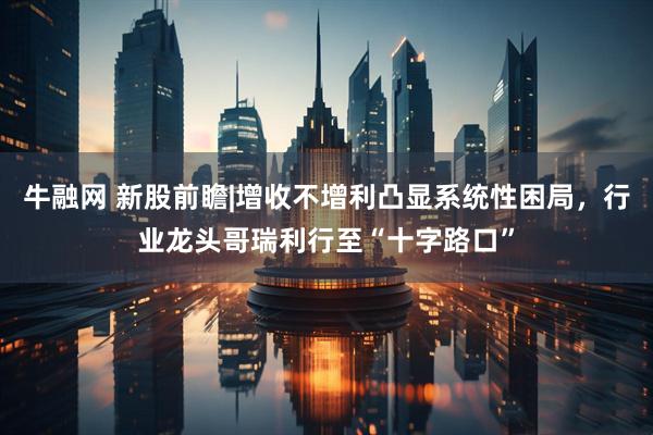 牛融网 新股前瞻|增收不增利凸显系统性困局，行业龙头哥瑞利行至“十字路口”
