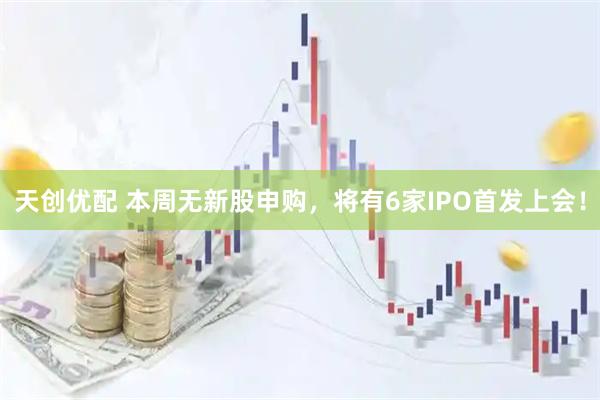 天创优配 本周无新股申购，将有6家IPO首发上会！
