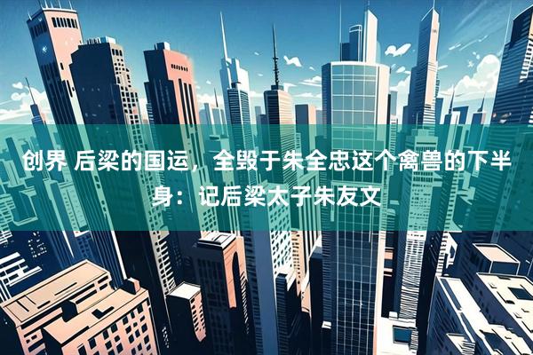 创界 后梁的国运，全毁于朱全忠这个禽兽的下半身：记后梁太子朱友文