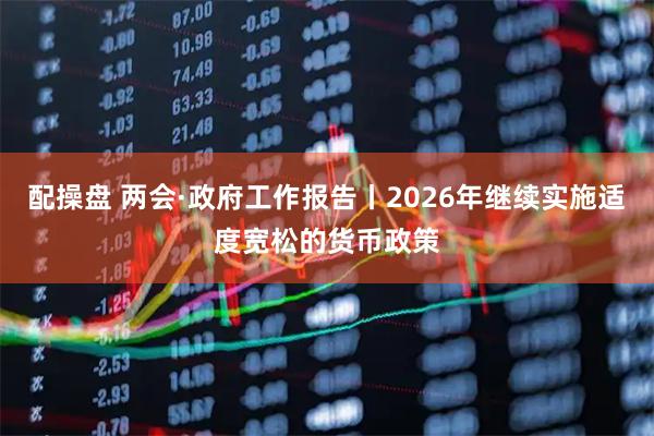 配操盘 两会·政府工作报告丨2026年继续实施适度宽松的货币政策