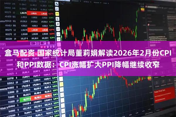 盒马配资 国家统计局董莉娟解读2026年2月份CPI和PPI数据：CPI涨幅扩大PPI降幅继续收窄