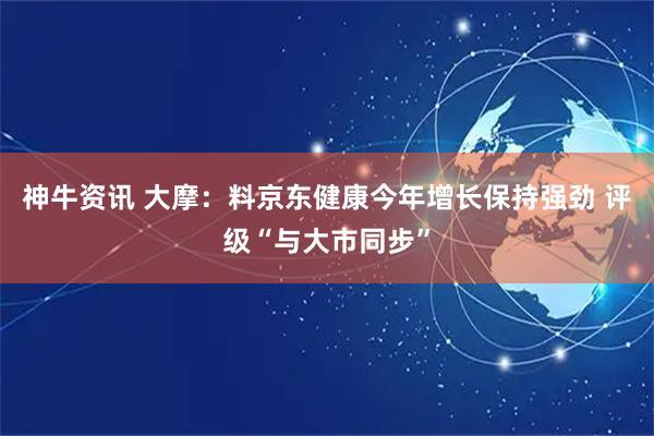 神牛资讯 大摩：料京东健康今年增长保持强劲 评级“与大市同步”