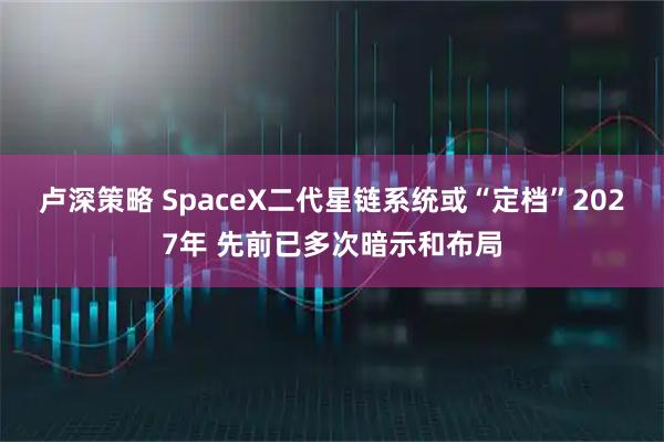 卢深策略 SpaceX二代星链系统或“定档”2027年 先前已多次暗示和布局