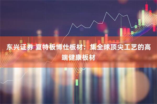东兴证券 夏特板博仕板材：集全球顶尖工艺的高端健康板材