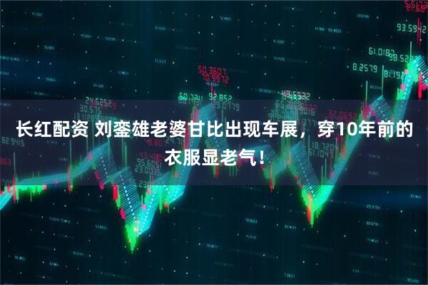 长红配资 刘銮雄老婆甘比出现车展，穿10年前的衣服显老气！