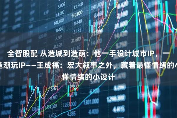 全智股配 从造城到造萌：他一手设计城市IP，一手打造潮玩IP——王成福：宏大叙事之外，藏着最懂情绪的小设计