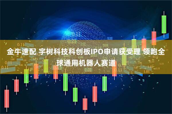金牛速配 宇树科技科创板IPO申请获受理 领跑全球通用机器人赛道