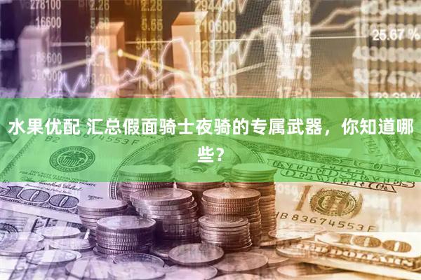 水果优配 汇总假面骑士夜骑的专属武器，你知道哪些？