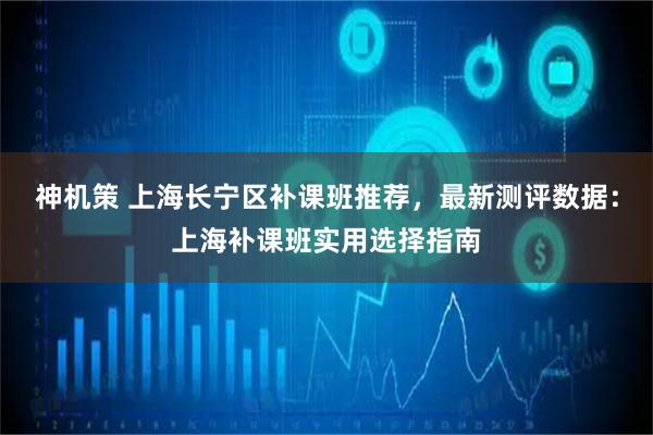 神机策 上海长宁区补课班推荐，最新测评数据：上海补课班实用选择指南