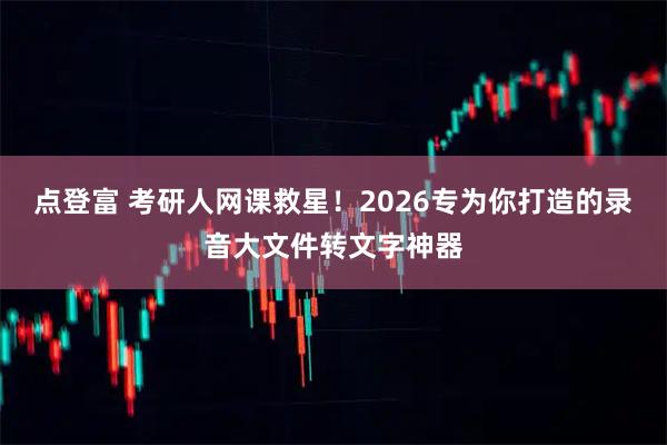 点登富 考研人网课救星！2026专为你打造的录音大文件转文字神器