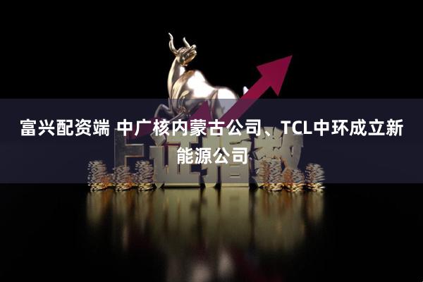 富兴配资端 中广核内蒙古公司、TCL中环成立新能源公司