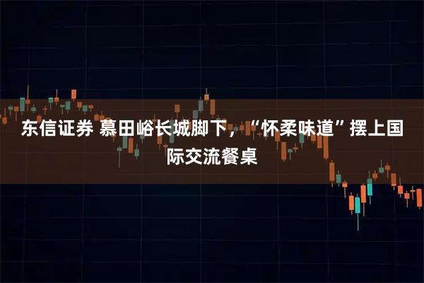 东信证券 慕田峪长城脚下，“怀柔味道”摆上国际交流餐桌