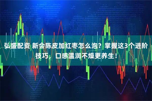弘盛配资 新会陈皮加红枣怎么泡？掌握这3个进阶技巧，口感温润不燥更养生！