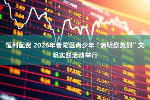 恒利配资 2026年普陀区青少年“清明祭英烈”文明实践活动举行