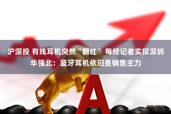 沪深投 有线耳机突然“翻红” 每经记者实探深圳华强北：蓝牙耳机依旧是销售主力