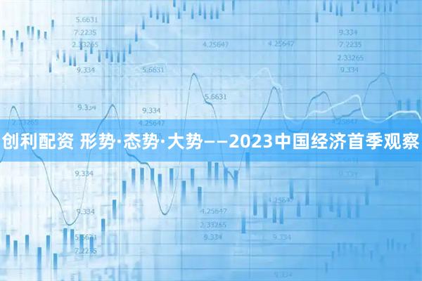 创利配资 形势·态势·大势——2023中国经济首季观察