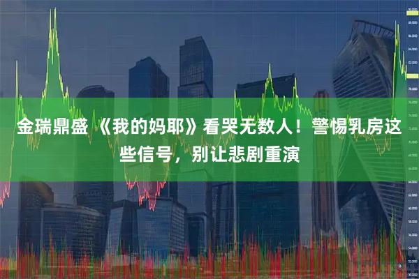 金瑞鼎盛 《我的妈耶》看哭无数人！警惕乳房这些信号，别让悲剧重演