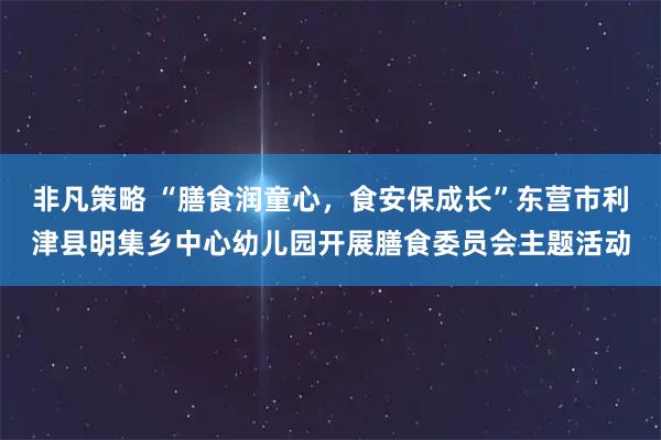 非凡策略 “膳食润童心，食安保成长”东营市利津县明集乡中心幼儿园开展膳食委员会主题活动