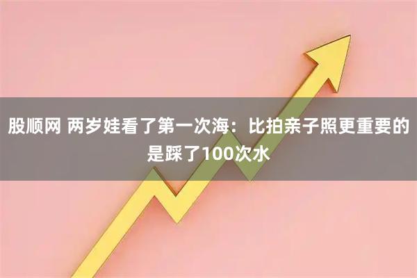 股顺网 两岁娃看了第一次海：比拍亲子照更重要的是踩了100次水