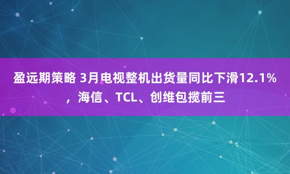 盈远期策略 3月电视整机出货量同比下滑12.1%，海信、TCL、创维包揽前三