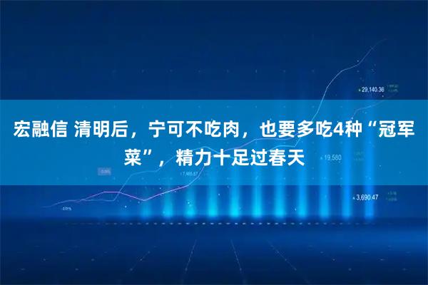 宏融信 清明后，宁可不吃肉，也要多吃4种“冠军菜”，精力十足过春天