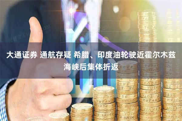 大通证券 通航存疑 希腊、印度油轮驶近霍尔木兹海峡后集体折返