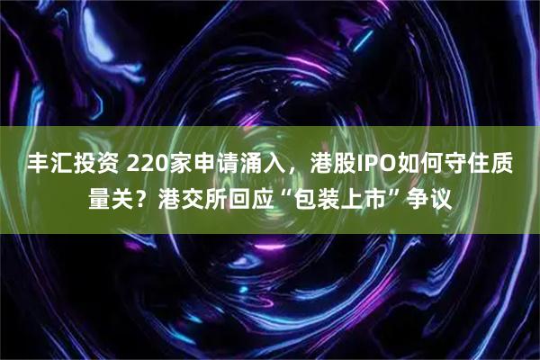 丰汇投资 220家申请涌入，港股IPO如何守住质量关？港交所回应“包装上市”争议
