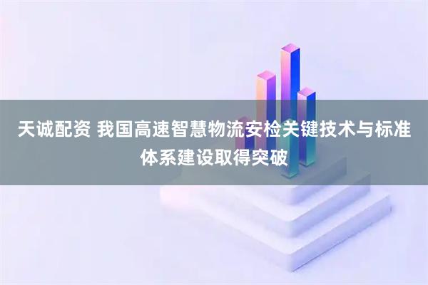天诚配资 我国高速智慧物流安检关键技术与标准体系建设取得突破