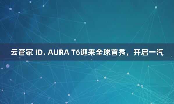 云管家 ID. AURA T6迎来全球首秀，开启一汽