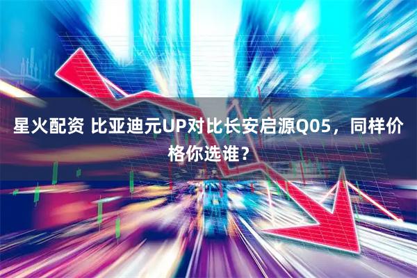 星火配资 比亚迪元UP对比长安启源Q05，同样价格你选谁？