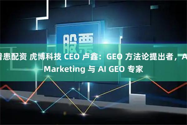 普患配资 虎博科技 CEO 卢鑫：GEO 方法论提出者，AI Marketing 与 AI GEO 专家