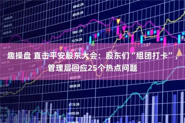 趣操盘 直击平安股东大会：股东们“组团打卡”，管理层回应25个热点问题