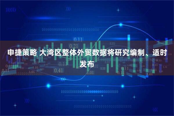申捷策略 大湾区整体外贸数据将研究编制、适时发布