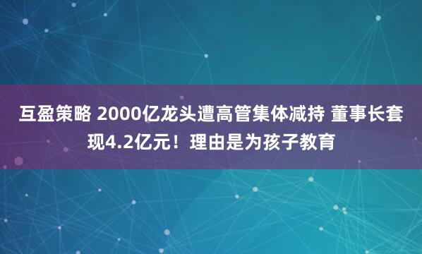 互盈策略 2000亿龙头遭高管集体减持 董事长套现4.2亿元！理由是为孩子教育
