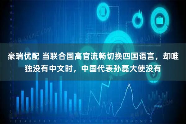 豪瑞优配 当联合国高官流畅切换四国语言，却唯独没有中文时，中国代表孙磊大使没有