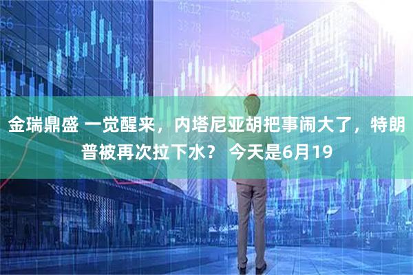 金瑞鼎盛 一觉醒来，内塔尼亚胡把事闹大了，特朗普被再次拉下水？ 今天是6月19