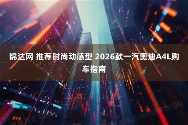 锦达网 推荐时尚动感型 2026款一汽奥迪A4L购车指南