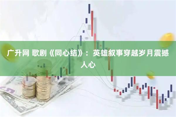 广升网 歌剧《同心结》：英雄叙事穿越岁月震撼人心