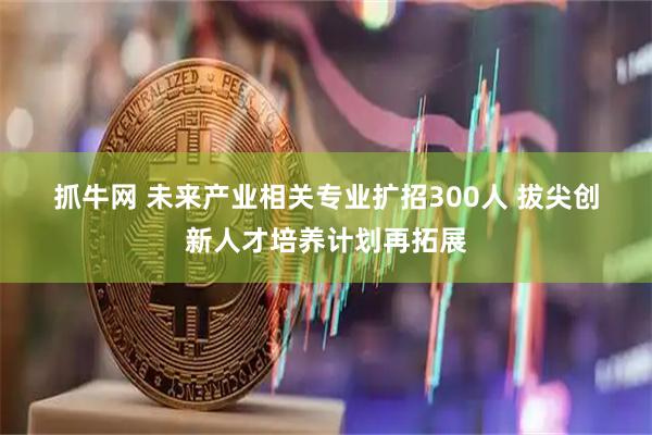 抓牛网 未来产业相关专业扩招300人 拔尖创新人才培养计划再拓展