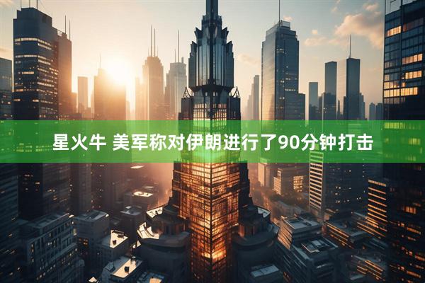 星火牛 美军称对伊朗进行了90分钟打击