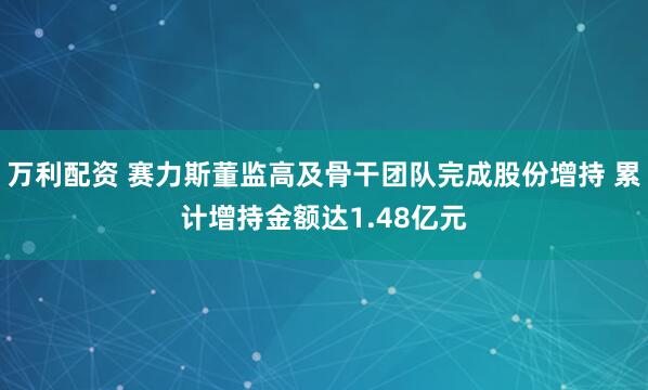 万利配资 赛力斯董监高及骨干团队完成股份增持 累计增持金额达1.48亿元
