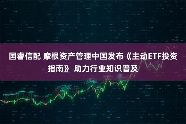 国睿信配 摩根资产管理中国发布《主动ETF投资指南》 助力行业知识普及